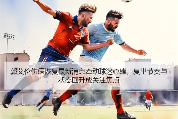 郭艾伦伤病恢复最新消息牵动球迷心绪，复出节奏与状态回升成关注焦点 | mkty